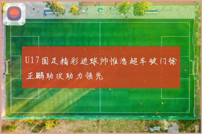 U17国足精彩进球帅惟浩超车破门徐正鹏助攻助力领先