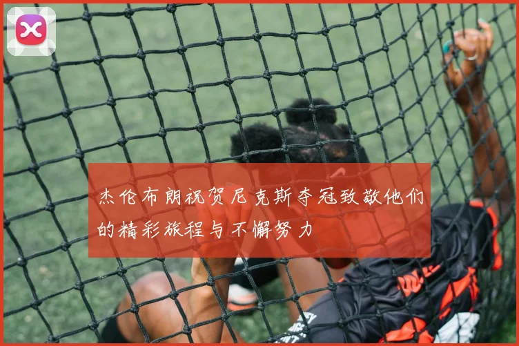 杰伦布朗祝贺尼克斯夺冠致敬他们的精彩旅程与不懈努力