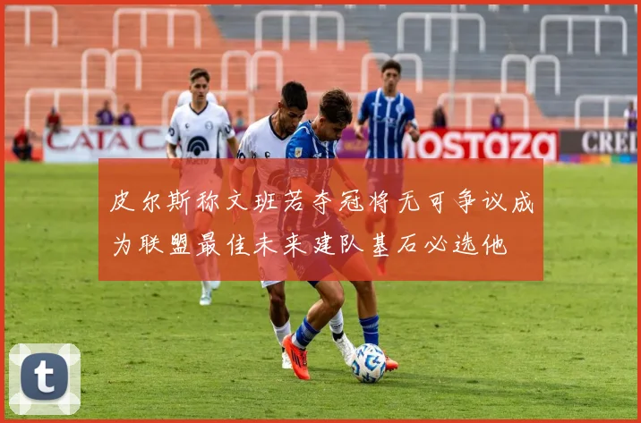 皮尔斯称文班若夺冠将无可争议成为联盟最佳未来建队基石必选他