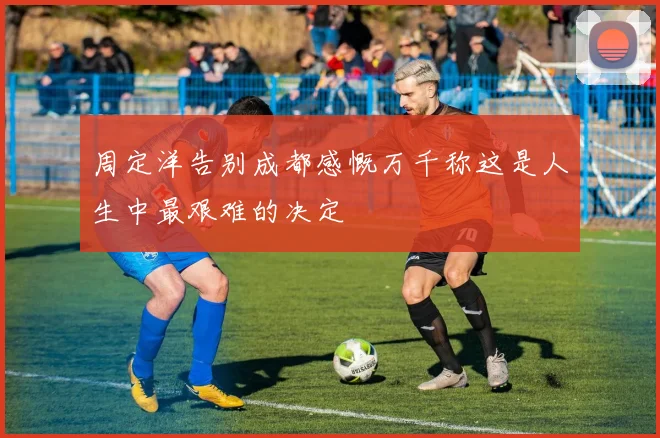 周定洋告别成都感慨万千称这是人生中最艰难的决定