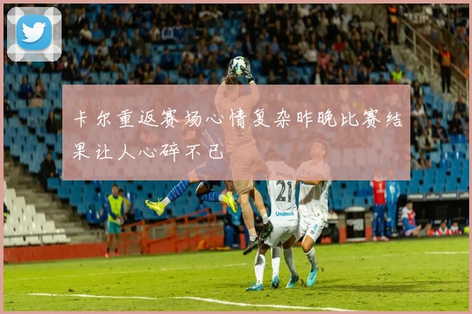 卡尔重返赛场心情复杂昨晚比赛结果让人心碎不已