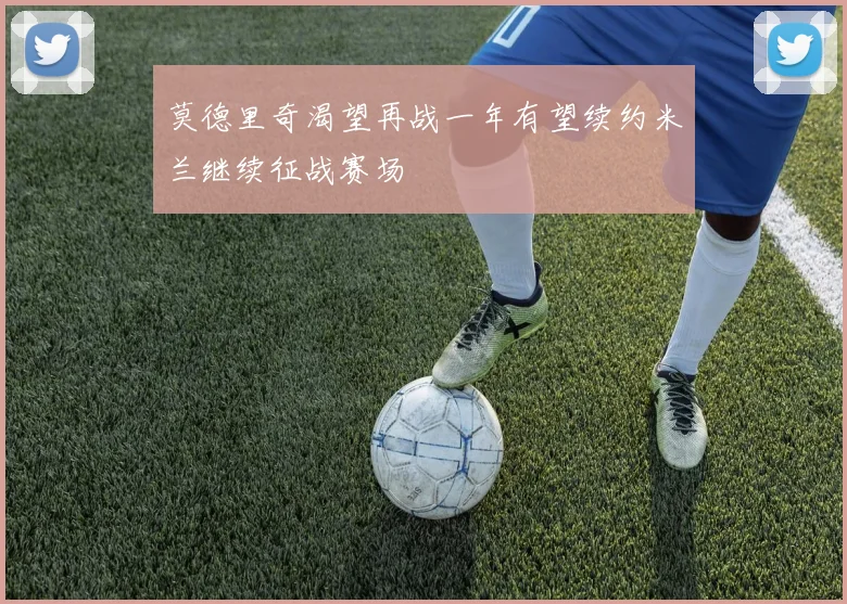 莫德里奇渴望再战一年有望续约米兰继续征战赛场