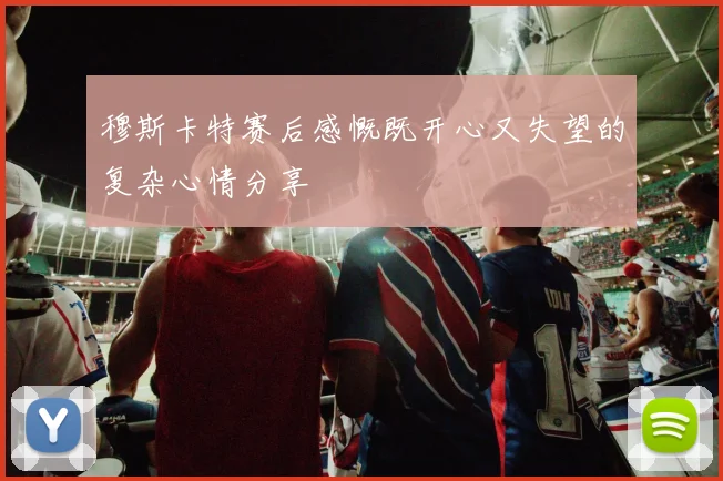 穆斯卡特赛后感慨既开心又失望的复杂心情分享