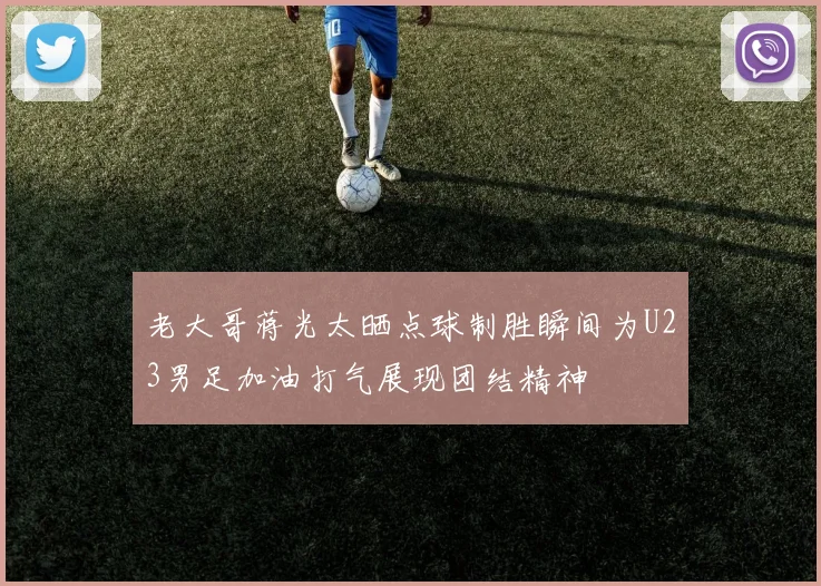 老大哥蒋光太晒点球制胜瞬间为U23男足加油打气展现团结精神