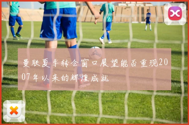 曼联夏季转会窗口展望能否重现2007年以来的辉煌成就
