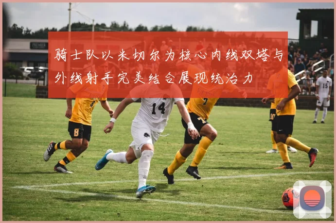 骑士队以米切尔为核心内线双塔与外线射手完美结合展现统治力