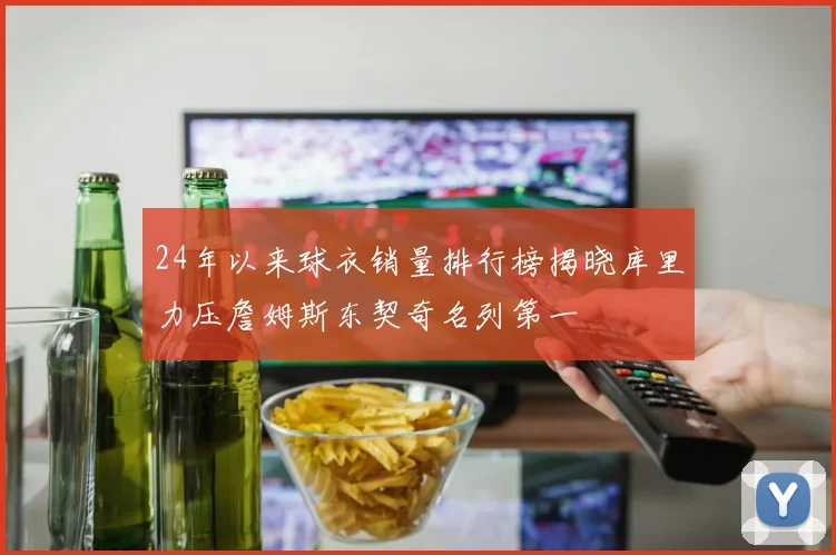 24年以来球衣销量排行榜揭晓库里力压詹姆斯东契奇名列第一