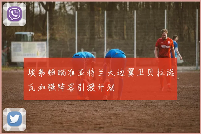 埃弗顿瞄准亚特兰大边翼卫贝拉诺瓦加强阵容引援计划