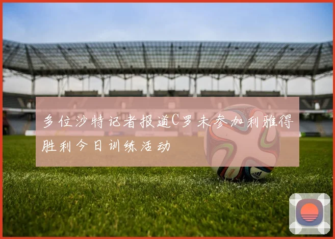 多位沙特记者报道C罗未参加利雅得胜利今日训练活动