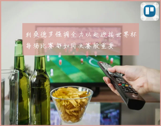 利桑德罗强调全力以赴迎接世界杯每场比赛都如同决赛般重要