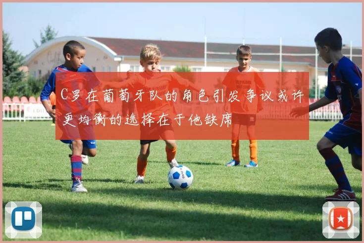 C罗在葡萄牙队的角色引发争议或许更均衡的选择在于他缺席
