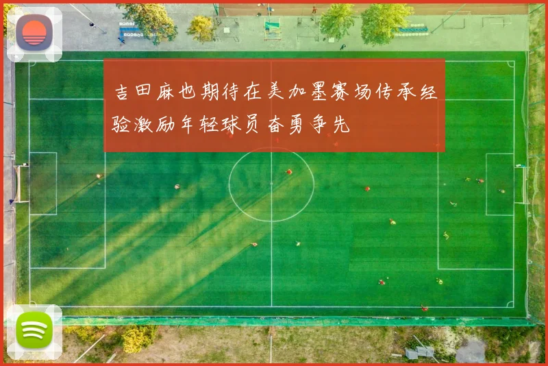 吉田麻也期待在美加墨赛场传承经验激励年轻球员奋勇争先