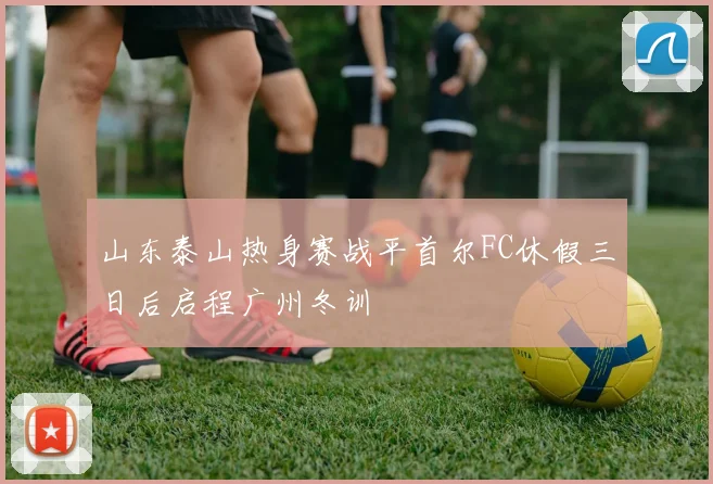 山东泰山热身赛战平首尔FC休假三日后启程广州冬训