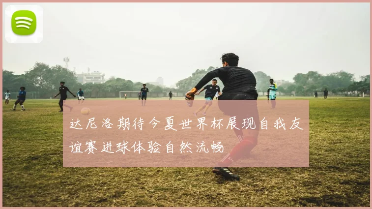 达尼洛期待今夏世界杯展现自我友谊赛进球体验自然流畅